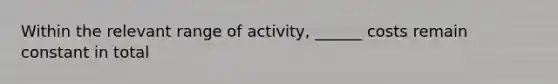 Within the relevant range of activity, ______ costs remain constant in total