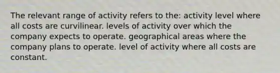 The relevant range of activity refers to the: activity level where all costs are curvilinear. levels of activity over which the company expects to operate. geographical areas where the company plans to operate. level of activity where all costs are constant.