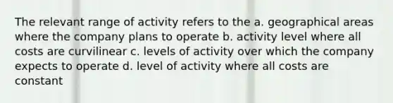 The relevant range of activity refers to the a. geographical areas where the company plans to operate b. activity level where all costs are curvilinear c. levels of activity over which the company expects to operate d. level of activity where all costs are constant