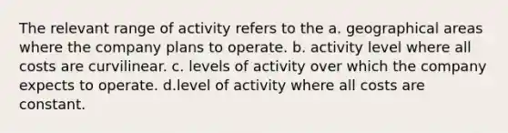 The relevant range of activity refers to the a. geographical areas where the company plans to operate. b. activity level where all costs are curvilinear. c. levels of activity over which the company expects to operate. d.level of activity where all costs are constant.