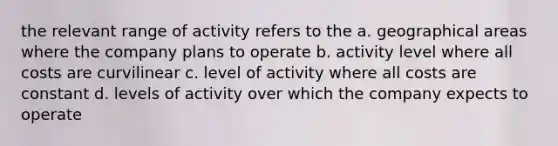 the relevant range of activity refers to the a. geographical areas where the company plans to operate b. activity level where all costs are curvilinear c. level of activity where all costs are constant d. levels of activity over which the company expects to operate