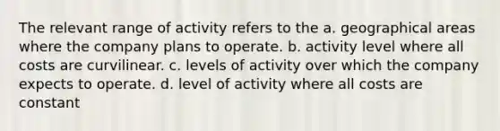 The relevant range of activity refers to the a. geographical areas where the company plans to operate. b. activity level where all costs are curvilinear. c. levels of activity over which the company expects to operate. d. level of activity where all costs are constant