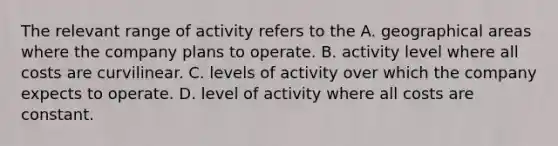 The relevant range of activity refers to the A. geographical areas where the company plans to operate. B. activity level where all costs are curvilinear. C. levels of activity over which the company expects to operate. D. level of activity where all costs are constant.