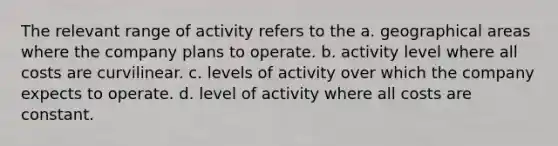 The relevant range of activity refers to the a. geographical areas where the company plans to operate. b. activity level where all costs are curvilinear. c. levels of activity over which the company expects to operate. d. level of activity where all costs are constant.