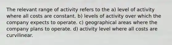 The relevant range of activity refers to the a) level of activity where all costs are constant. b) levels of activity over which the company expects to operate. c) geographical areas where the company plans to operate. d) activity level where all costs are curvilinear.