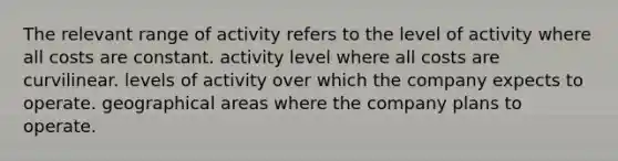 The relevant range of activity refers to the level of activity where all costs are constant. activity level where all costs are curvilinear. levels of activity over which the company expects to operate. geographical areas where the company plans to operate.