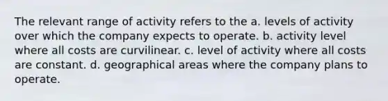 The relevant range of activity refers to the a. levels of activity over which the company expects to operate. b. activity level where all costs are curvilinear. c. level of activity where all costs are constant. d. geographical areas where the company plans to operate.