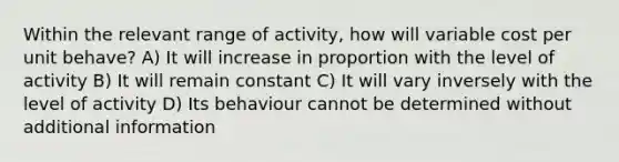 Within the relevant range of activity, how will variable cost per unit behave? A) It will increase in proportion with the level of activity B) It will remain constant C) It will vary inversely with the level of activity D) Its behaviour cannot be determined without additional information