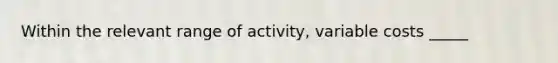 Within the relevant range of activity, variable costs _____