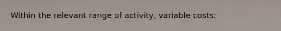 Within the relevant range of activity, variable costs: