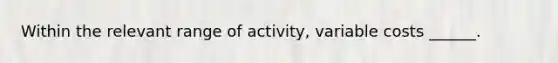 Within the relevant range of activity, variable costs ______.