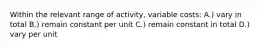 Within the relevant range of activity, variable costs: A.) vary in total B.) remain constant per unit C.) remain constant in total D.) vary per unit