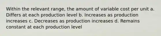 Within the relevant range, the amount of variable cost per unit a. Differs at each production level b. Increases as production increases c. Decreases as production increases d. Remains constant at each production level