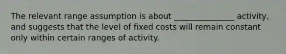 The relevant range assumption is about _______________ activity, and suggests that the level of fixed costs will remain constant only within certain ranges of activity.