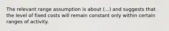 The relevant range assumption is about (...) and suggests that the level of fixed costs will remain constant only within certain ranges of activity.