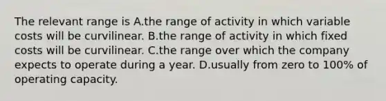 The relevant range is A.the range of activity in which variable costs will be curvilinear. B.the range of activity in which fixed costs will be curvilinear. C.the range over which the company expects to operate during a year. D.usually from zero to 100% of operating capacity.