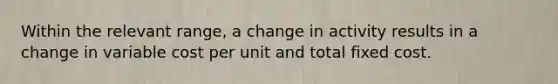 Within the relevant range, a change in activity results in a change in variable cost per unit and total fixed cost.