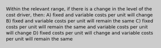 Within the relevant range, if there is a change in the level of the cost driver, then: A) fixed and variable costs per unit will change B) fixed and variable costs per unit will remain the same C) fixed costs per unit will remain the same and variable costs per unit will change D) fixed costs per unit will change and variable costs per unit will remain the same