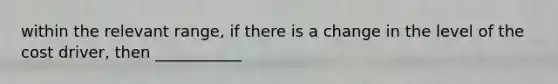 within the relevant range, if there is a change in the level of the cost driver, then ___________