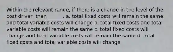 Within the relevant range, if there is a change in the level of the cost driver, then ______. a. total fixed costs will remain the same and total variable costs will change b. total fixed costs and total variable costs will remain the same c. total fixed costs will change and total variable costs will remain the same d. total fixed costs and total variable costs will change