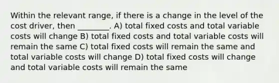 Within the relevant range, if there is a change in the level of the cost driver, then ________. A) total fixed costs and total variable costs will change B) total fixed costs and total variable costs will remain the same C) total fixed costs will remain the same and total variable costs will change D) total fixed costs will change and total variable costs will remain the same