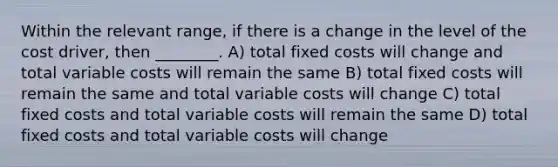 Within the relevant range, if there is a change in the level of the cost driver, then ________. A) total fixed costs will change and total variable costs will remain the same B) total fixed costs will remain the same and total variable costs will change C) total fixed costs and total variable costs will remain the same D) total fixed costs and total variable costs will change