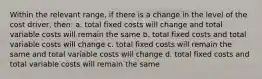 Within the relevant range, if there is a change in the level of the cost driver, then: a. total fixed costs will change and total variable costs will remain the same b. total fixed costs and total variable costs will change c. total fixed costs will remain the same and total variable costs will change d. total fixed costs and total variable costs will remain the same