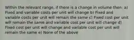 Within the relevant range, if there is a change in volume then: a) Fixed and variable costs per unit will change b) Fixed and variable costs per unit will remain the same c) Fixed cost per unit will remain the same and variable cost per unit will change d) Fixed cost per unit will change and variable cost per unit will remain the same e) None of the above