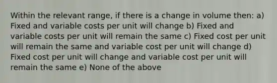 Within the relevant range, if there is a change in volume then: a) Fixed and variable costs per unit will change b) Fixed and variable costs per unit will remain the same c) Fixed cost per unit will remain the same and variable cost per unit will change d) Fixed cost per unit will change and variable cost per unit will remain the same e) None of the above