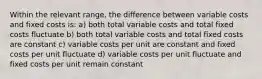 Within the relevant range, the difference between variable costs and fixed costs is: a) both total variable costs and total fixed costs fluctuate b) both total variable costs and total fixed costs are constant c) variable costs per unit are constant and fixed costs per unit fluctuate d) variable costs per unit fluctuate and fixed costs per unit remain constant