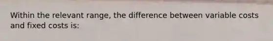 Within the relevant range, the difference between variable costs and fixed costs is: