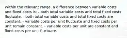 Within the relevant range, a difference between variable costs and fixed costs is: - both total variable costs and total fixed costs fluctuate. - both total variable costs and total fixed costs are constant. - variable costs per unit fluctuate and fixed costs per unit remain constant. - variable costs per unit are constant and fixed costs per unit fluctuate.