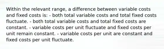 Within the relevant range, a difference between variable costs and fixed costs is: - both total variable costs and total fixed costs fluctuate. - both total variable costs and total fixed costs are constant. - variable costs per unit fluctuate and fixed costs per unit remain constant. - variable costs per unit are constant and fixed costs per unit fluctuate.