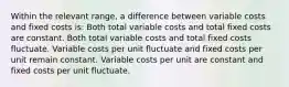 Within the relevant range, a difference between variable costs and fixed costs is: Both total variable costs and total fixed costs are constant. Both total variable costs and total fixed costs fluctuate. Variable costs per unit fluctuate and fixed costs per unit remain constant. Variable costs per unit are constant and fixed costs per unit fluctuate.