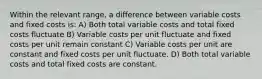 Within the relevant range, a difference between variable costs and fixed costs is: A) Both total variable costs and total fixed costs fluctuate B) Variable costs per unit fluctuate and fixed costs per unit remain constant C) Variable costs per unit are constant and fixed costs per unit fluctuate. D) Both total variable costs and total fixed costs are constant.