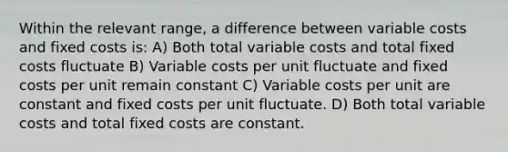 Within the relevant range, a difference between variable costs and fixed costs is: A) Both total variable costs and total fixed costs fluctuate B) Variable costs per unit fluctuate and fixed costs per unit remain constant C) Variable costs per unit are constant and fixed costs per unit fluctuate. D) Both total variable costs and total fixed costs are constant.