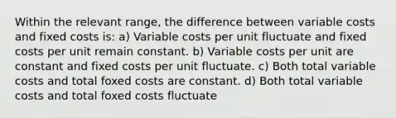 Within the relevant range, the difference between variable costs and fixed costs is: a) Variable costs per unit fluctuate and fixed costs per unit remain constant. b) Variable costs per unit are constant and fixed costs per unit fluctuate. c) Both total variable costs and total foxed costs are constant. d) Both total variable costs and total foxed costs fluctuate