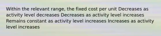 Within the relevant range, the fixed cost per unit Decreases as activity level decreases Decreases as activity level increases Remains constant as activity level increases Increases as activity level increases