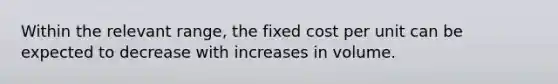 Within the relevant range, the fixed cost per unit can be expected to decrease with increases in volume.