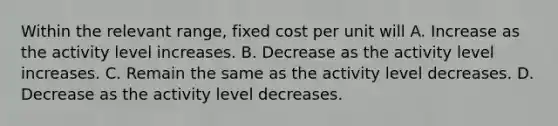 Within the relevant range, fixed cost per unit will A. Increase as the activity level increases. B. Decrease as the activity level increases. C. Remain the same as the activity level decreases. D. Decrease as the activity level decreases.