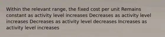 Within the relevant range, the fixed cost per unit Remains constant as activity level increases Decreases as activity level increases Decreases as activity level decreases Increases as activity level increases