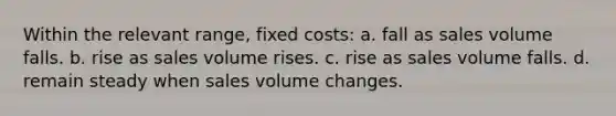 Within the relevant range, fixed costs: a. fall as sales volume falls. b. rise as sales volume rises. c. rise as sales volume falls. d. remain steady when sales volume changes.