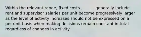 Within the relevant range, fixed costs ______. generally include rent and supervisor salaries per unit become progressively larger as the level of activity increases should not be expressed on a per unit basis when making decisions remain constant in total regardless of changes in activity