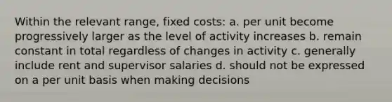 Within the relevant range, fixed costs: a. per unit become progressively larger as the level of activity increases b. remain constant in total regardless of changes in activity c. generally include rent and supervisor salaries d. should not be expressed on a per unit basis when making decisions