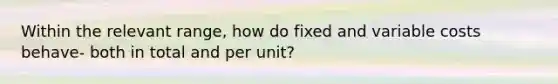 Within the relevant range, how do fixed and variable costs behave- both in total and per unit?