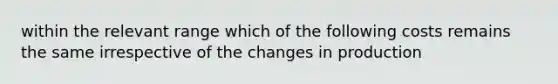 within the relevant range which of the following costs remains the same irrespective of the changes in production