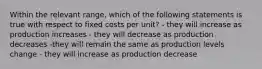 Within the relevant range, which of the following statements is true with respect to fixed costs per unit? - they will increase as production increases - they will decrease as production decreases -they will remain the same as production levels change - they will increase as production decrease