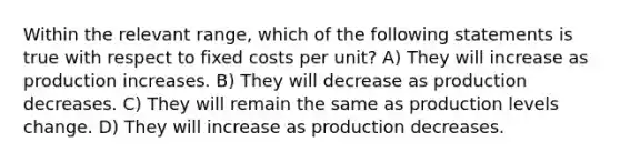 Within the relevant range, which of the following statements is true with respect to fixed costs per unit? A) They will increase as production increases. B) They will decrease as production decreases. C) They will remain the same as production levels change. D) They will increase as production decreases.