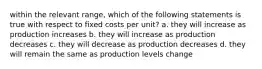 within the relevant range, which of the following statements is true with respect to fixed costs per unit? a. they will increase as production increases b. they will increase as production decreases c. they will decrease as production decreases d. they will remain the same as production levels change