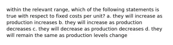 within the relevant range, which of the following statements is true with respect to fixed costs per unit? a. they will increase as production increases b. they will increase as production decreases c. they will decrease as production decreases d. they will remain the same as production levels change